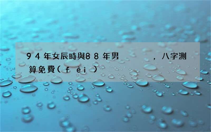 94年女辰時與88年男，八字測算免費(fèi)